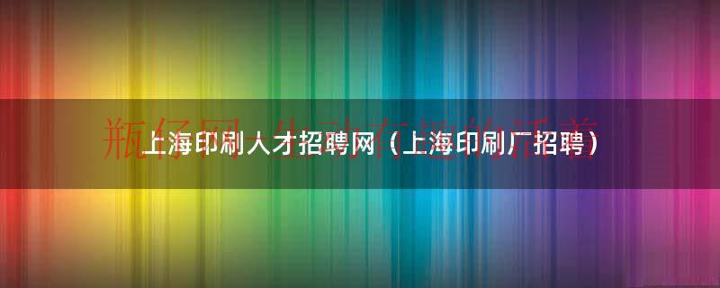 上海印刷人才招聘网（上海印刷厂招聘）