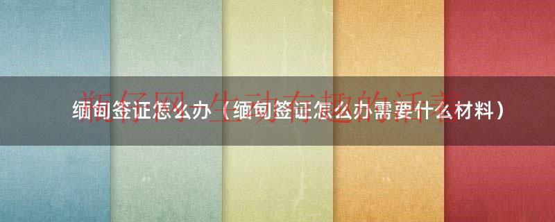 缅甸签证怎么办（缅甸签证怎么办需要什么材料）