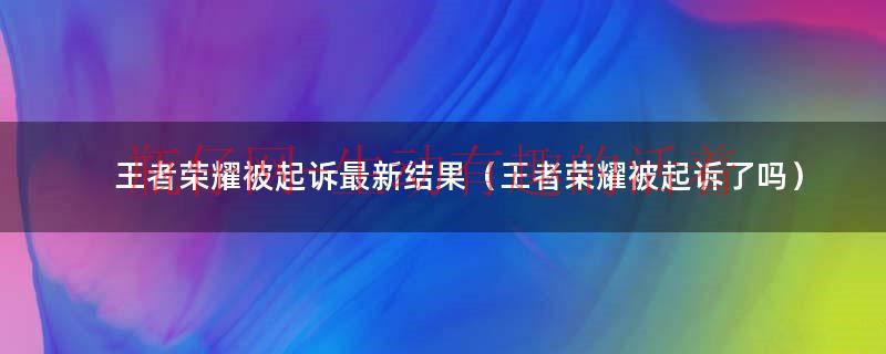 王者荣耀被起诉最新结果（王者荣耀被起诉了吗）