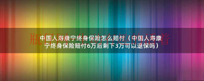 中国人寿康宁终身保险怎么赔付（中国人寿康宁终身保险赔付6万后剩下3万可以退保吗）