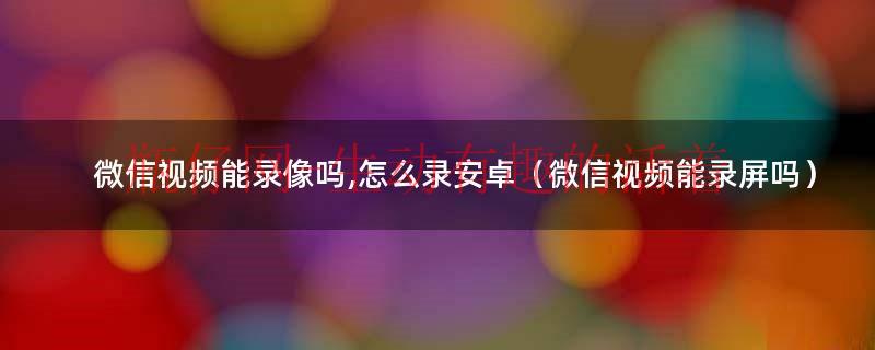 微信视频能录像吗,怎么录安卓（微信视频能录屏吗）