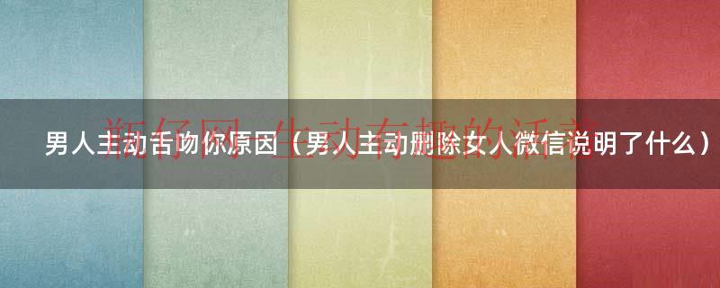 男人主动舌吻你原因（男人主动删除女人微信说明了什么）