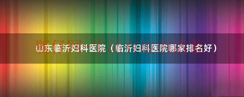 山东临沂妇科医院（临沂妇科医院哪家排名好）
