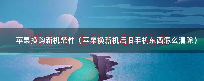 苹果换购新机条件（苹果换新机后旧手机东西怎么清除）