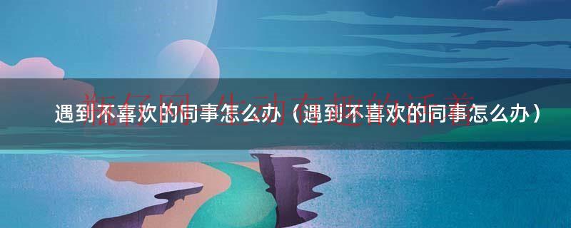 遇到不喜欢的同事怎么办（遇到不喜欢的同事怎么办）