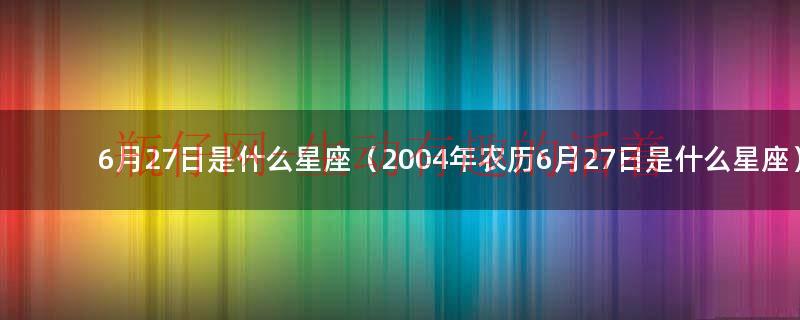 6月27日是什么星座（2004年农历6月27日是什么星座）