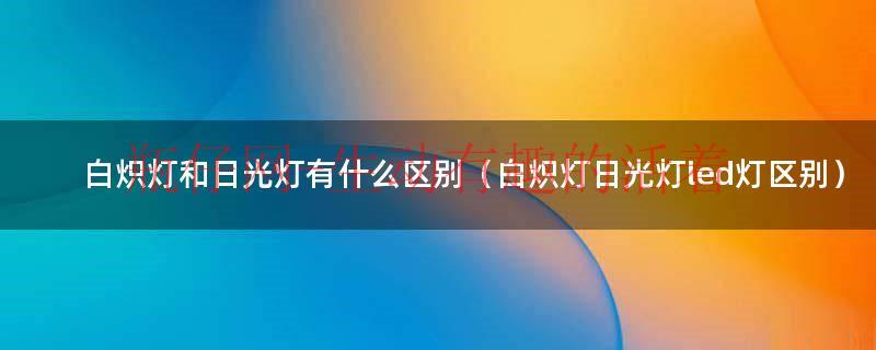 白炽灯和日光灯有什么区别（白炽灯日光灯led灯区别）