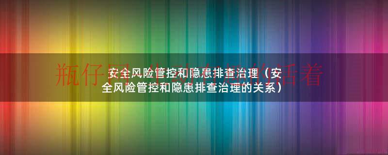 安全风险管控和隐患排查治理（安全风险管控和隐患排查治理的关系）