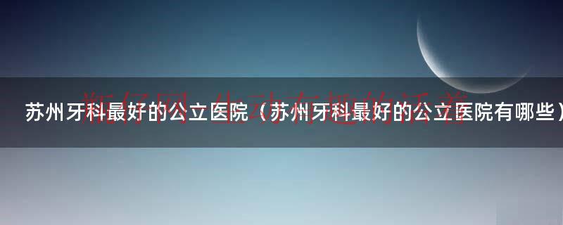 苏州牙科最好的公立医院（苏州牙科最好的公立医院有哪些）