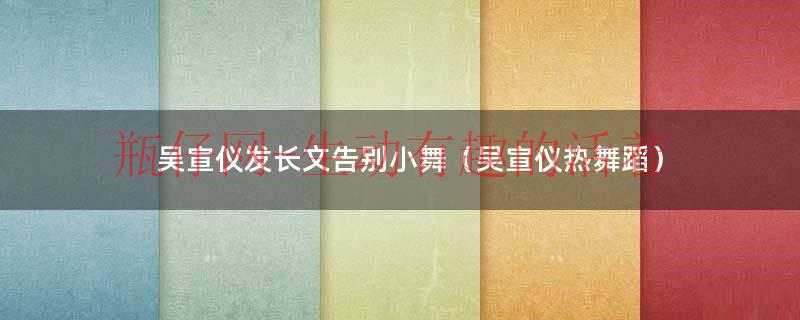 吴宣仪发长文告别小舞（吴宣仪热舞蹈）