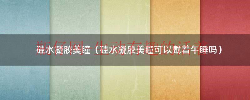 硅水凝胶美瞳（硅水凝胶美瞳可以戴着午睡吗）