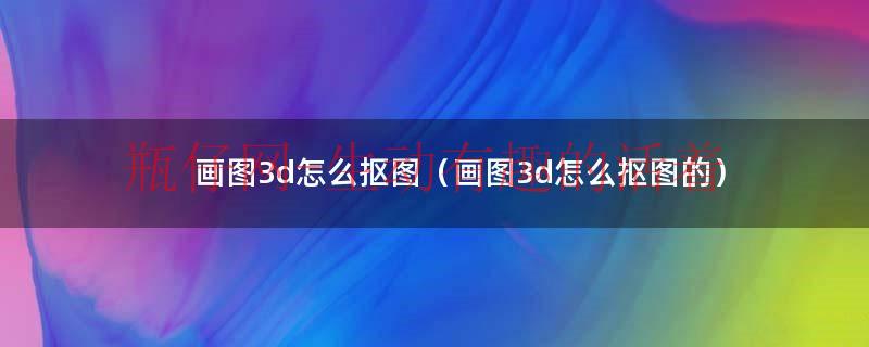 画图3d怎么抠图（画图3d怎么抠图的）