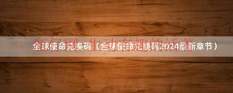 全球使命兑换码（全球使命兑换码2024最新章节）