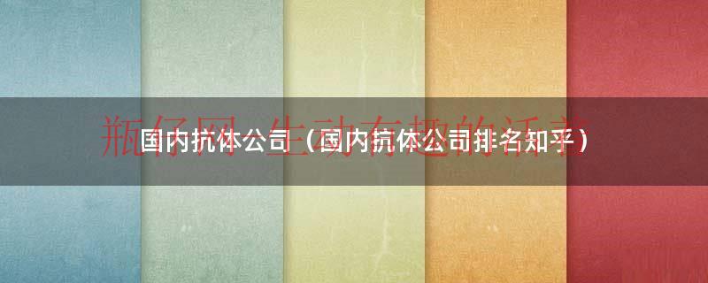 国内抗体公司（国内抗体公司排名知乎）