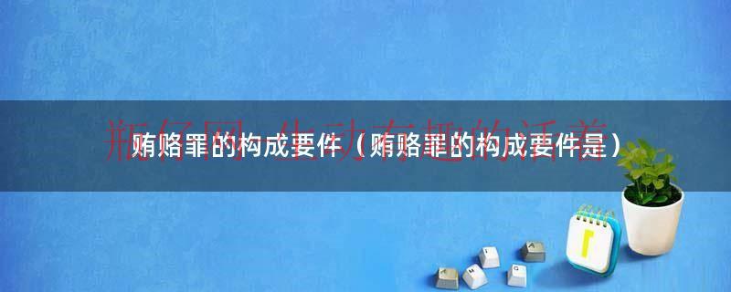 贿赂罪的构成要件（贿赂罪的构成要件是）