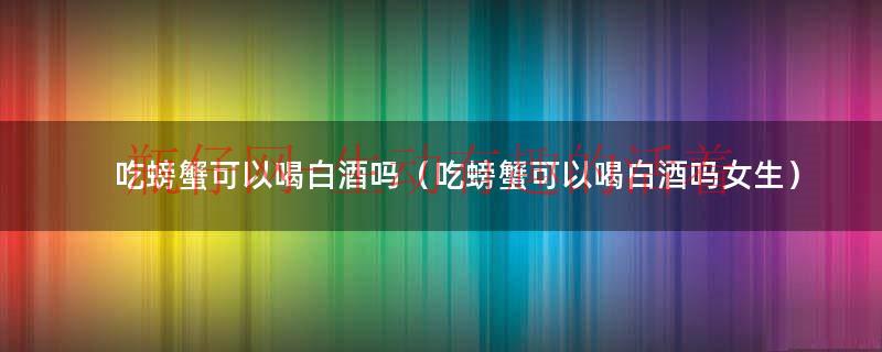 吃螃蟹可以喝白酒吗（吃螃蟹可以喝白酒吗女生）