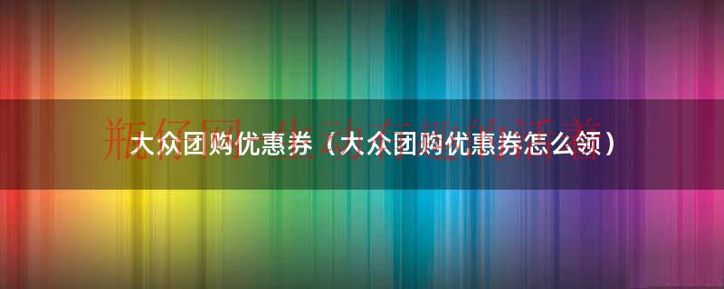 大众团购优惠券（大众团购优惠券怎么领）