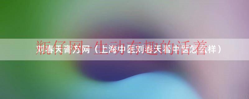 刘春天膏方网（上海中医刘春天看中医怎么样）