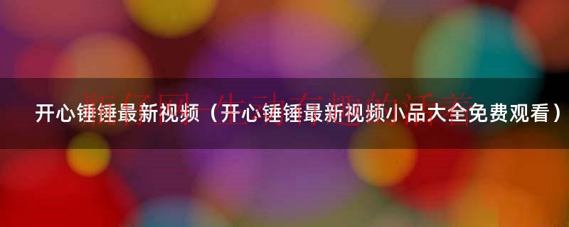 开心锤锤最新视频（开心锤锤最新视频小品大全免费观看）