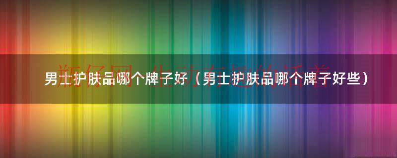 男士护肤品套装（男士护肤品哪个牌子好用又实惠）