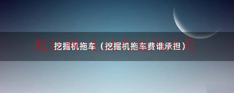 挖机拖车费由老板谁承担（挖掘机拖车费一般多少钱）