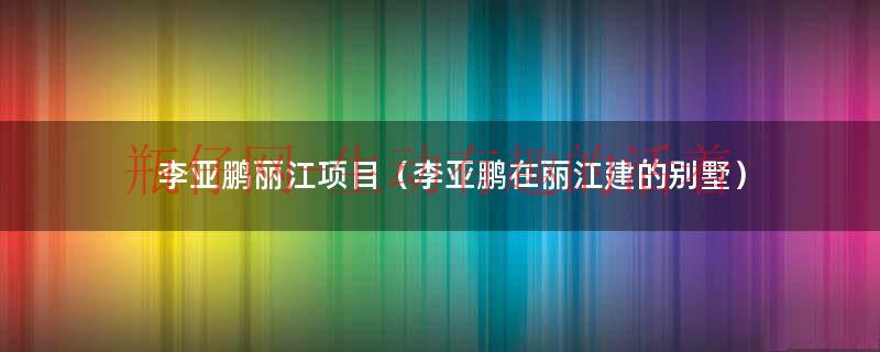 李亚鹏丽江地产现状（李亚鹏 丽江别墅）