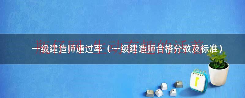 一级建造师通过率（一级建造师合格分数及标准）（一级建造师合格率多少）