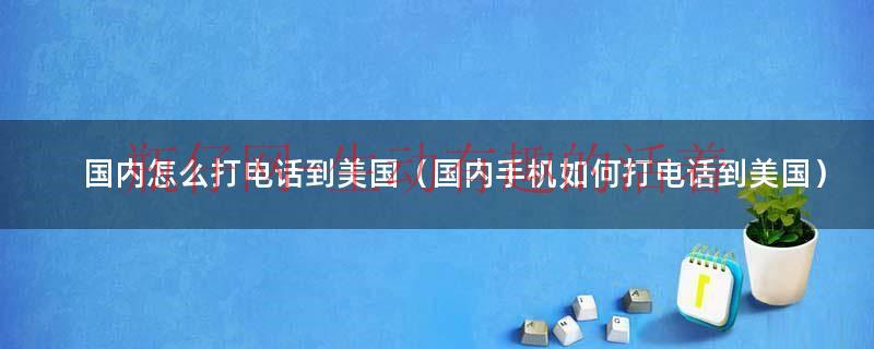 国内电话拨打美国电话的方法（如何在国内拨打美国电话）