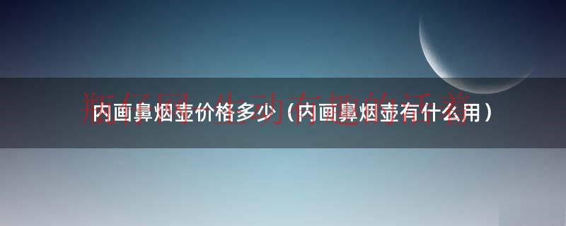 内画鼻烟壶有什么用（内画鼻烟壶和烧制鼻烟壶）