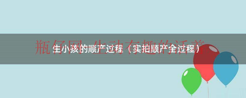 顺产生小孩的痛苦全部过程（顺产生孩子的全部步骤）