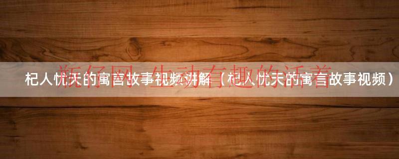 杞人忧天寓言故事完整版（杞人忧天寓言故事解说）