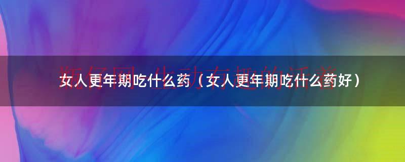 女人更年期到底是怎么回事（女人更年期到底吃啥药比较好）