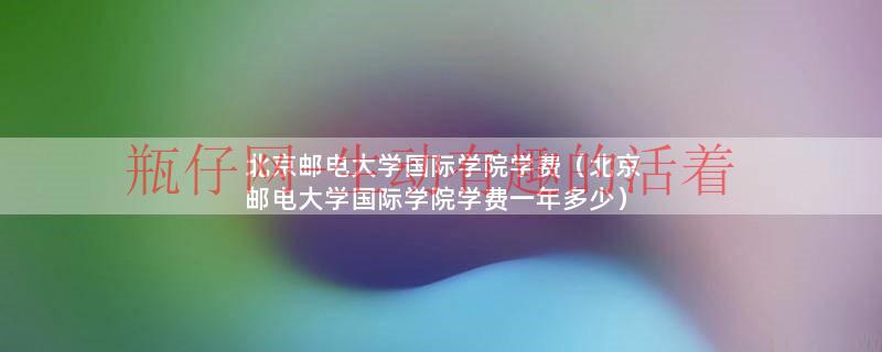 北京邮电大学国际学院学费（北京邮电大学国际学院学费一年多少）