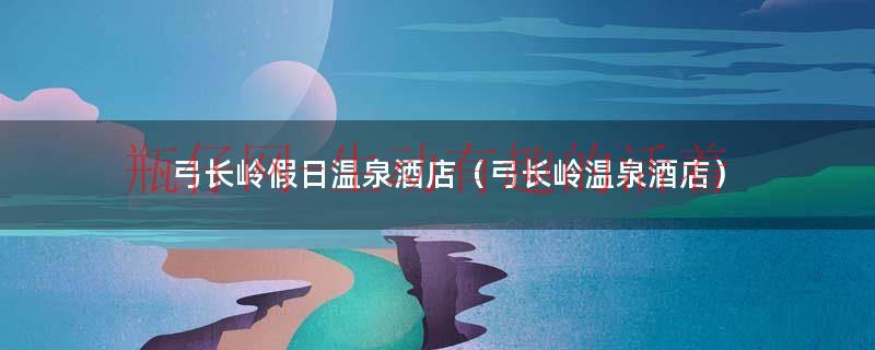 弓长岭温泉假日酒店介绍一下（弓长岭温泉假日酒店介绍一下）