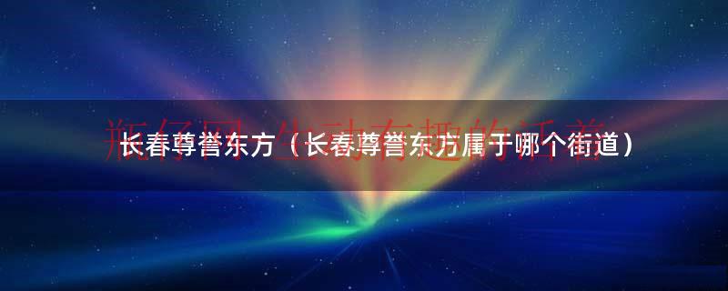 长春尊誉东方开始在建（长春尊誉东方详细地址）