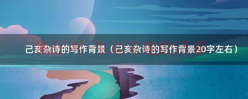 己亥杂诗的作者背景50字左右（己亥杂诗的写作背景20字）