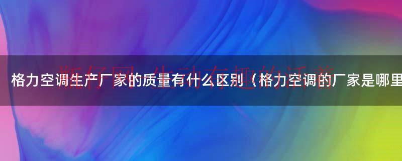 格力空调厂家在哪里（格力空调正品厂家是哪个厂家出的）