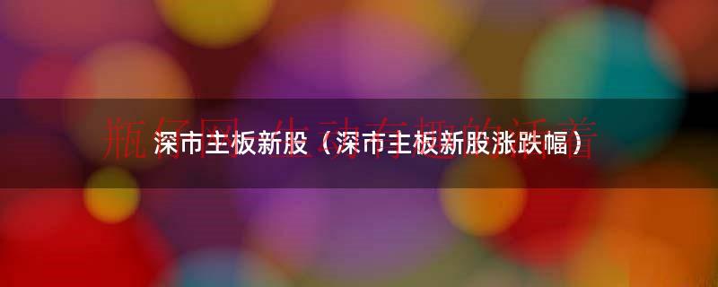 深圳主板新股上市涨跌幅（深主板新股首日最高多少）