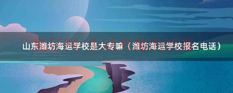 潍坊海运职业中等专业学校（山东潍坊海运学校）