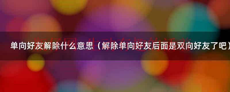 单向好友解除了怎么恢复（单向好友解除后还能恢复吗）