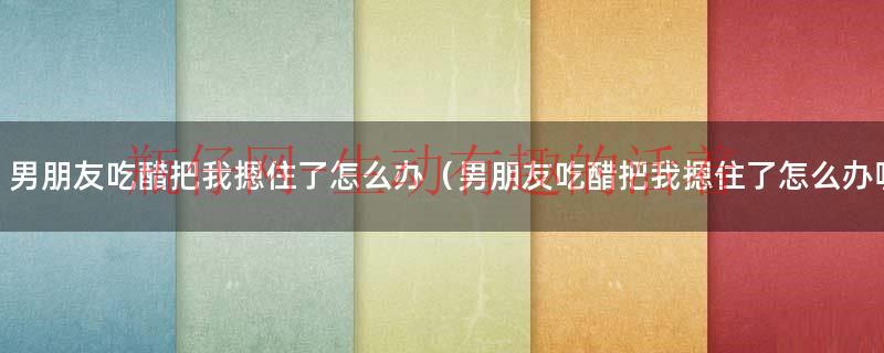 男朋友吃醋把我摁住了怎么办（男朋友吃醋把我摁住了怎么办呢）