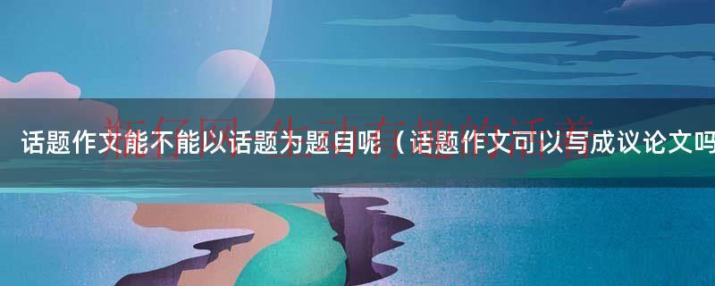 话题作文可以以话题作为题目吗（话题作文能用来做题目吗）