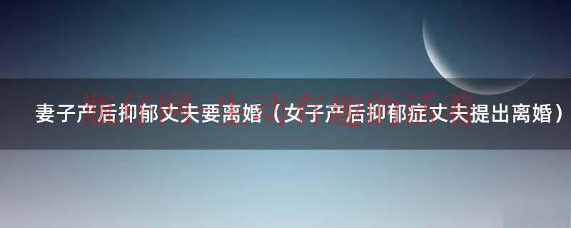 老婆产后抑郁,老公该怎么做（女子产后抑郁丈夫离婚被驳）