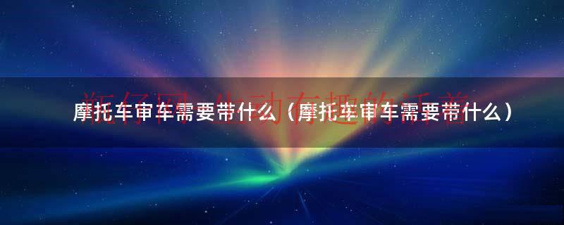摩托车审车流程（摩托车审车需要带什么证件）