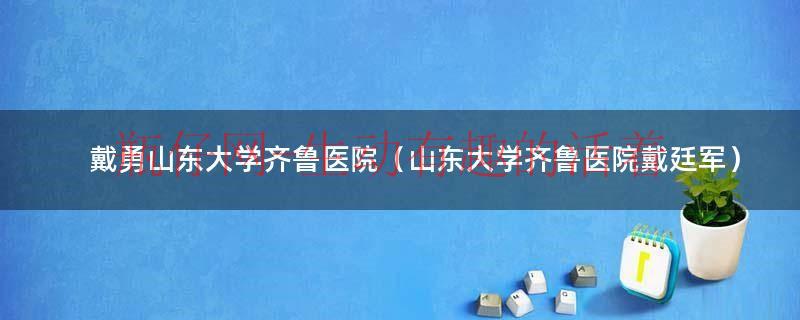 齐鲁医院戴国锋怎么样（齐鲁医院戴廷军简历）