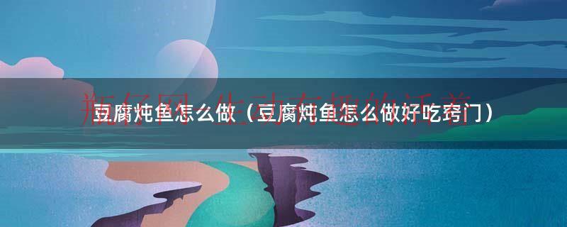 豆腐炖鱼如何做（豆腐炖鱼方法）