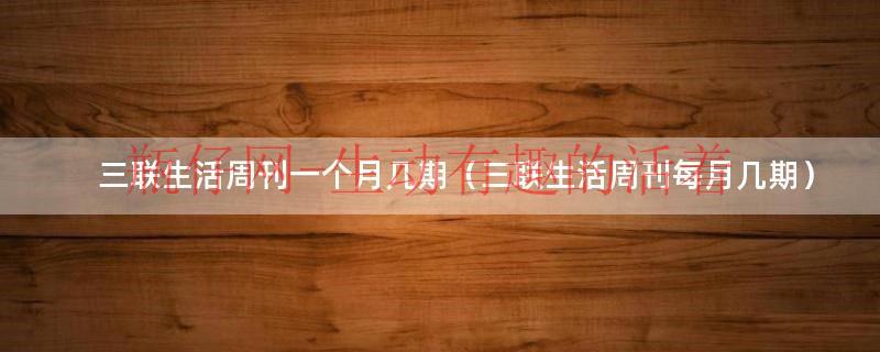 三联生活周刊每周几出刊（三联生活周刊指哪三联）