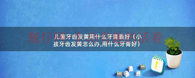 儿童牙齿发黄用什么牙膏最好（小孩牙齿发黄怎么办,用什么牙膏好）