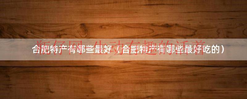合肥有什么特产安徽合肥十大特产（合肥特产哪里最全最好吃）