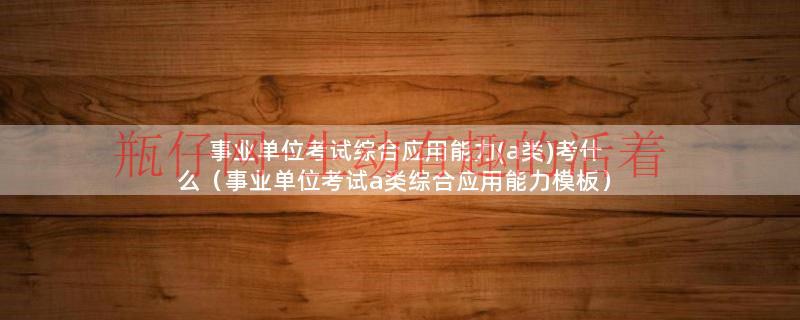a类事业单位综合能力测试考什么（事业单位考试综合应用能力a考题）